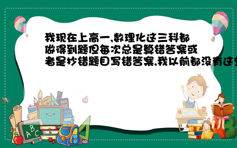 我现在上高一,数理化这三科都做得到题但每次总是算错答案或者是抄错题目写错答案,我以前都没有这些问题,只是上了高中才出现的,而且那些题我基本都做得到