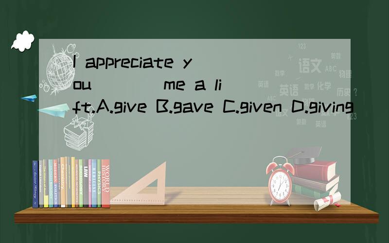 I appreciate you ___ me a lift.A.give B.gave C.given D.giving