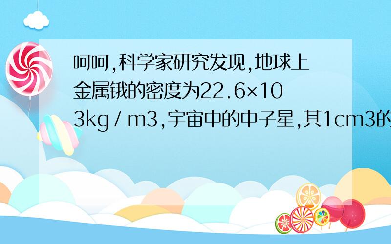 呵呵,科学家研究发现,地球上金属锇的密度为22.6×103kg／m3,宇宙中的中子星,其1cm3的质量有107t,脉冲星的密度为1015g／cm3,超巨星的密度是氢气密度的17万分之一.上述密度最大的物质是 [ ] A.超巨