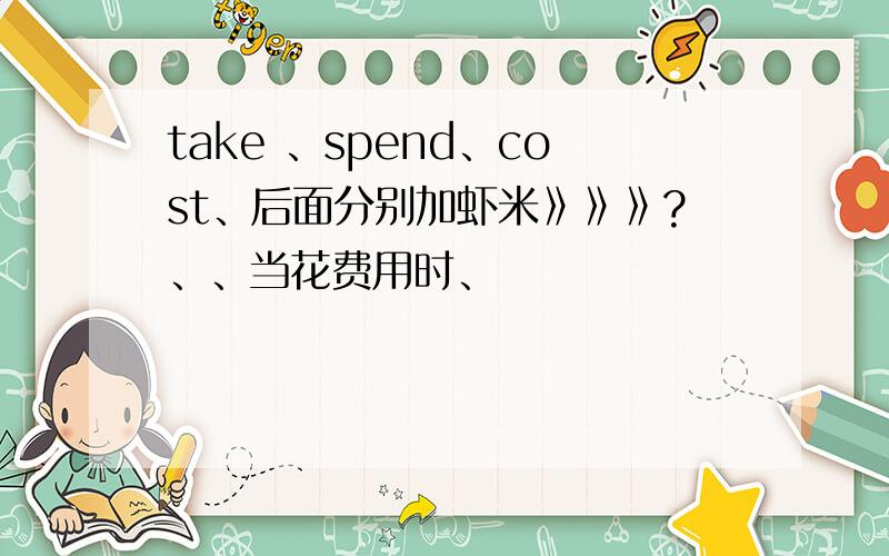 take 、spend、cost、后面分别加虾米》》》?、、当花费用时、