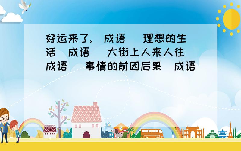 好运来了,(成语) 理想的生活(成语) 大街上人来人往(成语) 事情的前因后果(成语)