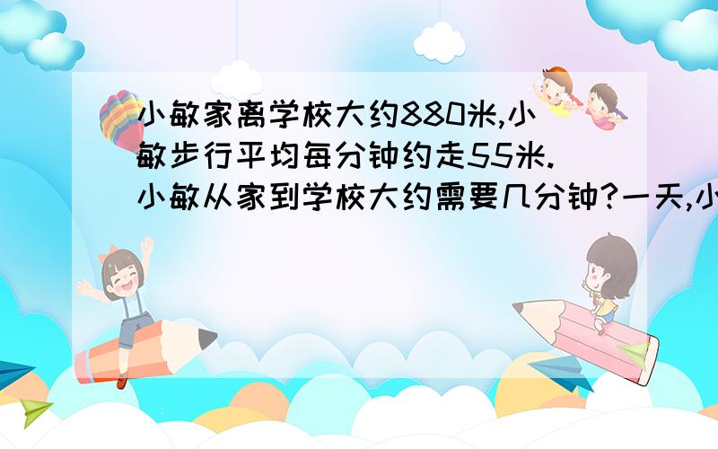 小敏家离学校大约880米,小敏步行平均每分钟约走55米.小敏从家到学校大约需要几分钟?一天,小敏起床晚了,7时39分从家出发,刚好7时50分到校.她这天上学平均每分钟走多少米?我要算式的,求求