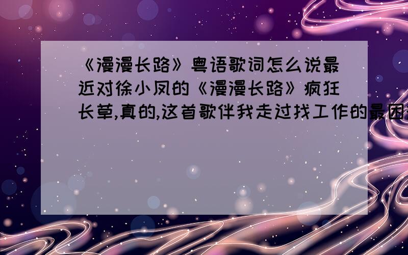 《漫漫长路》粤语歌词怎么说最近对徐小凤的《漫漫长路》疯狂长草,真的,这首歌伴我走过找工作的最困难的日子,总想把她漂亮的唱下来,无奈偶是标准的北方人,普通话很标,所以.呵呵.能标