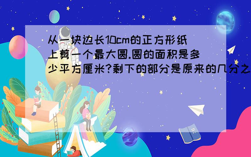 从一块边长10cm的正方形纸上剪一个最大圆.圆的面积是多少平方厘米?剩下的部分是原来的几分之几?