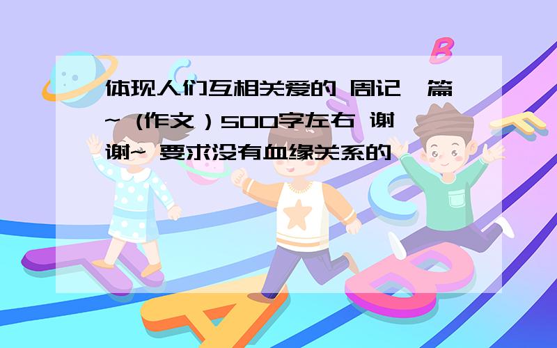 体现人们互相关爱的 周记一篇~ (作文）500字左右 谢谢~ 要求没有血缘关系的