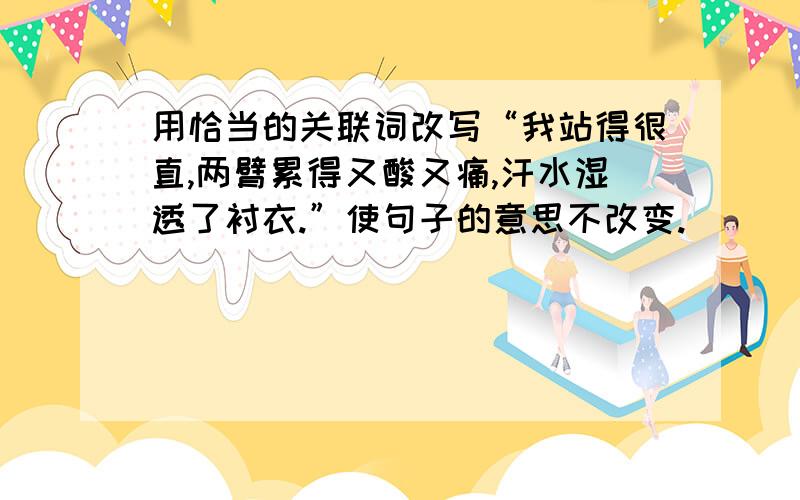 用恰当的关联词改写“我站得很直,两臂累得又酸又痛,汗水湿透了衬衣.”使句子的意思不改变.