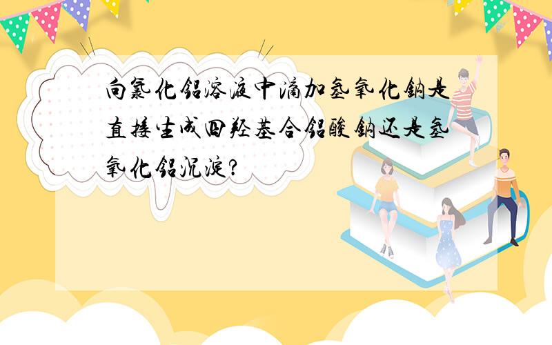 向氯化铝溶液中滴加氢氧化钠是直接生成四羟基合铝酸钠还是氢氧化铝沉淀?