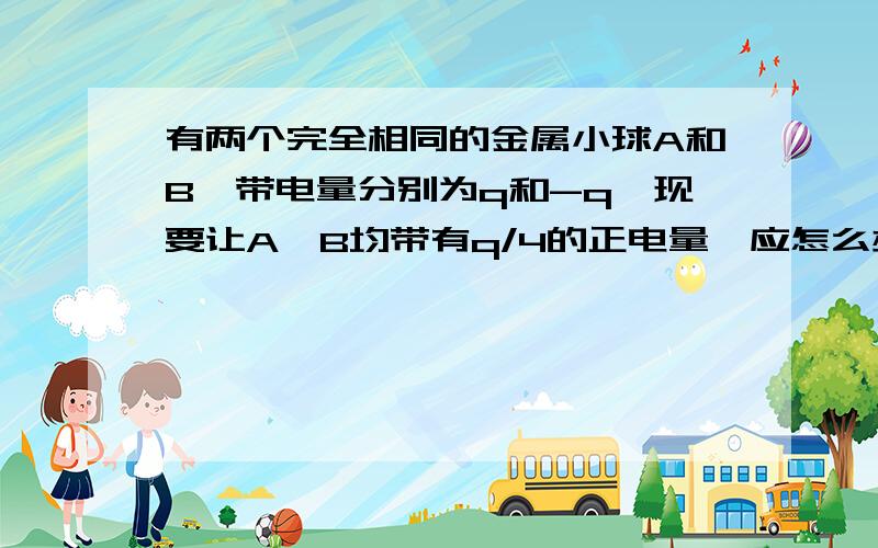 有两个完全相同的金属小球A和B,带电量分别为q和-q,现要让A,B均带有q/4的正电量,应怎么办?