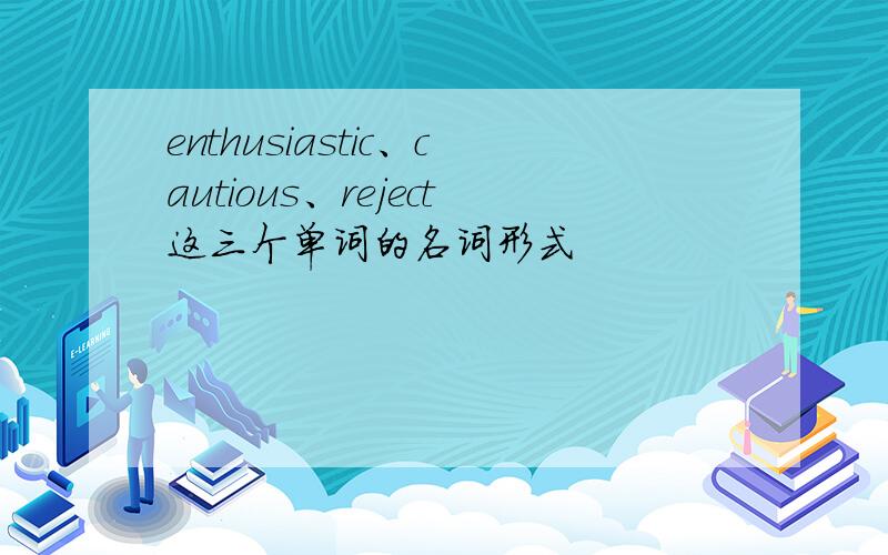 enthusiastic、cautious、reject这三个单词的名词形式