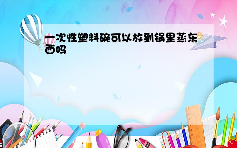 一次性塑料碗可以放到锅里蒸东西吗