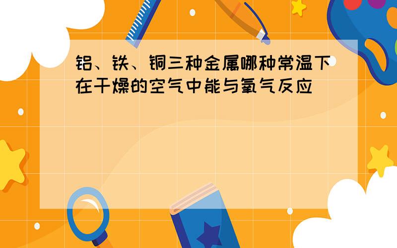 铝、铁、铜三种金属哪种常温下在干燥的空气中能与氧气反应