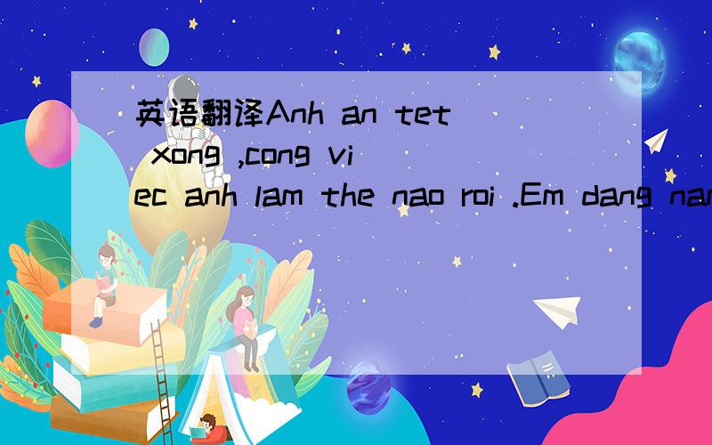 英语翻译Anh an tet xong ,cong viec anh lam the nao roi .Em dang nam bun nho anh ne ,1thang nua gap anh ,sau em thay lau qua ,nhu mot nam vay do .