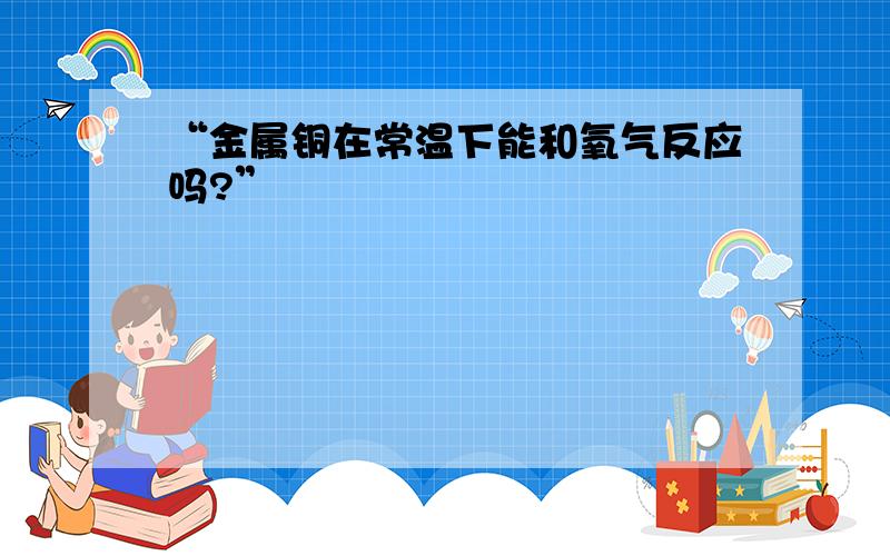 “金属铜在常温下能和氧气反应吗?”