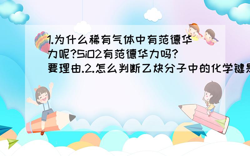 1.为什么稀有气体中有范德华力呢?SiO2有范德华力吗?要理由.2.怎么判断乙炔分子中的化学键是两个碳原子采用sp2杂化?3.为什么NH3分子空间构型是三角锥形,而CH4是正四面体形呢?理由哦