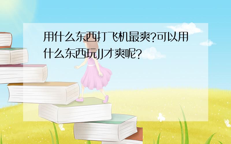 用什么东西打飞机最爽?可以用什么东西玩JJ才爽呢?