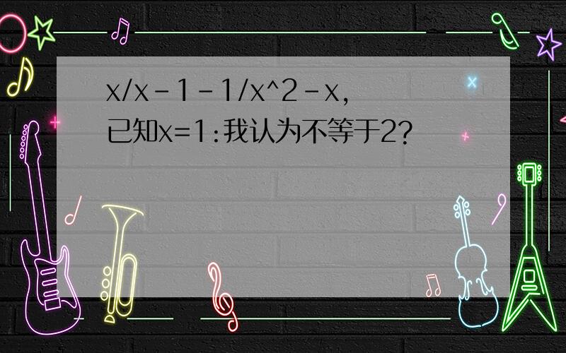 x/x-1-1/x^2-x,已知x=1:我认为不等于2?