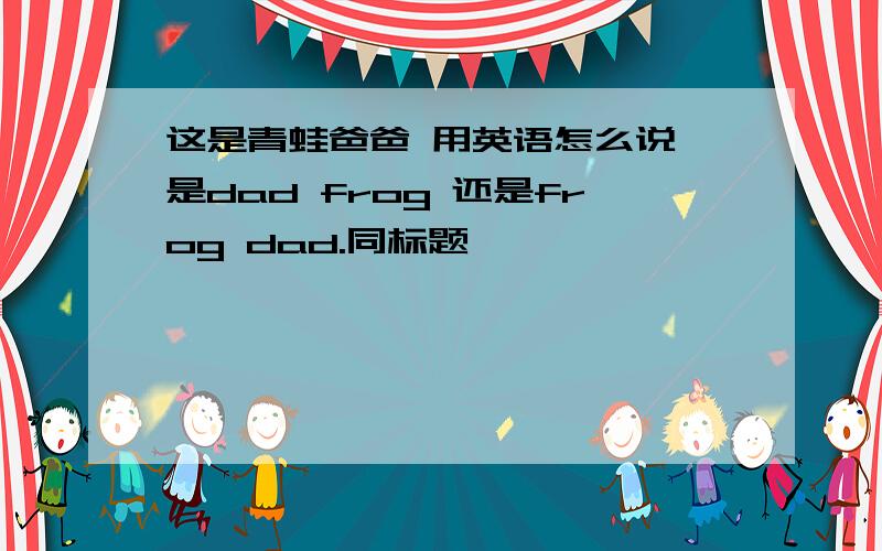 这是青蛙爸爸 用英语怎么说 是dad frog 还是frog dad.同标题