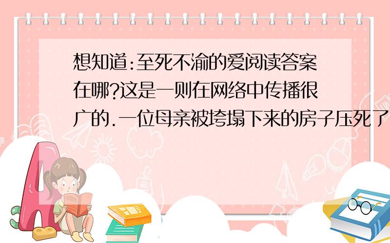 想知道:至死不渝的爱阅读答案在哪?这是一则在网络中传播很广的.一位母亲被垮塌下来的房子压死了······这个阅读,千万别搞错了呀!