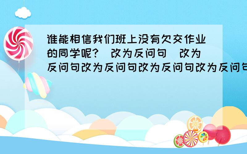 谁能相信我们班上没有欠交作业的同学呢?（改为反问句）改为反问句改为反问句改为反问句改为反问句改为反问句改为反问句改为反问句改为反问句改为反问句改为反问句改为反问句