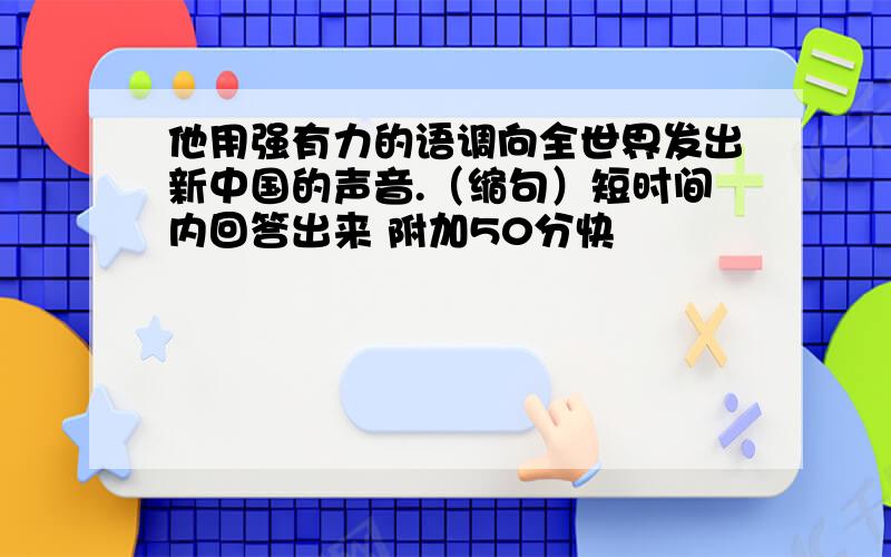 他用强有力的语调向全世界发出新中国的声音.（缩句）短时间内回答出来 附加50分快