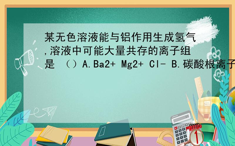 某无色溶液能与铝作用生成氢气,溶液中可能大量共存的离子组是 （）A.Ba2+ Mg2+ Cl- B.碳酸根离子 硝酸根离子 镁离子 C.硝酸根离子 硫酸根离子 钾离子D.铜离子 钙离子 氯离子