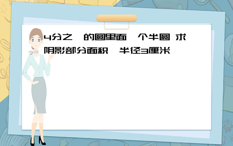 4分之一的圆里面一个半圆 求阴影部分面积,半径3厘米