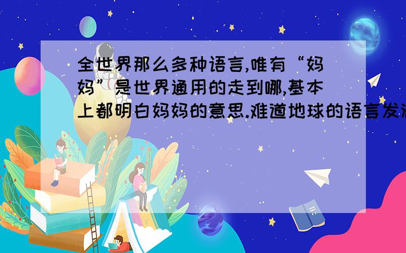 全世界那么多种语言,唯有“妈妈”是世界通用的走到哪,基本上都明白妈妈的意思.难道地球的语言发源自一个地方?还是这是一种动物的本能,就像孩子生下来不用教就会吃奶一样?