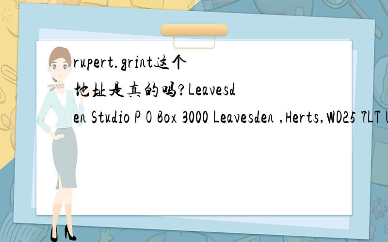 rupert.grint这个地址是真的吗?Leavesden Studio P O Box 3000 Leavesden ,Herts,WD25 7LT UK 这个地址是真的吗?RUPERT.GRINTLeavesden Studio P O Box 3000 Leavesden ,Herts,WD25 7LT UK这个呢?RUPERT.GRINTleavesden studios PO box 3000 leavesd