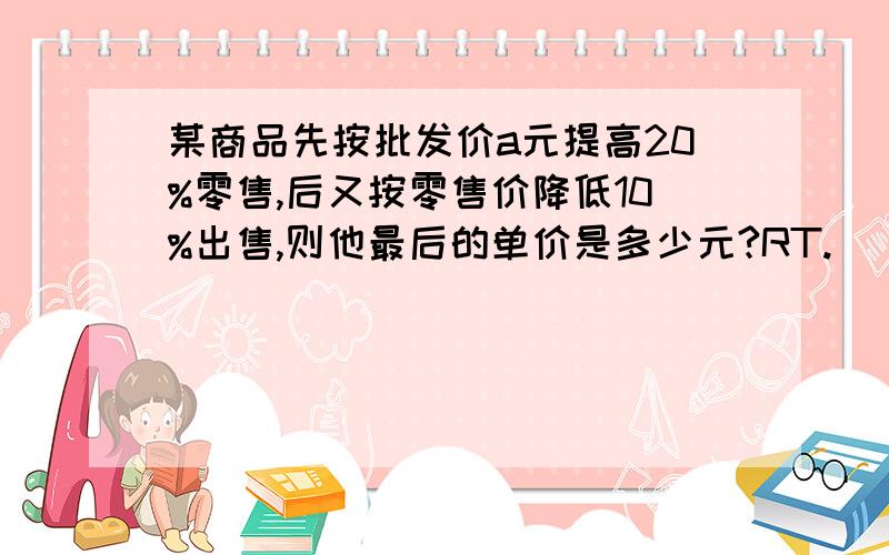 某商品先按批发价a元提高20%零售,后又按零售价降低10%出售,则他最后的单价是多少元?RT.