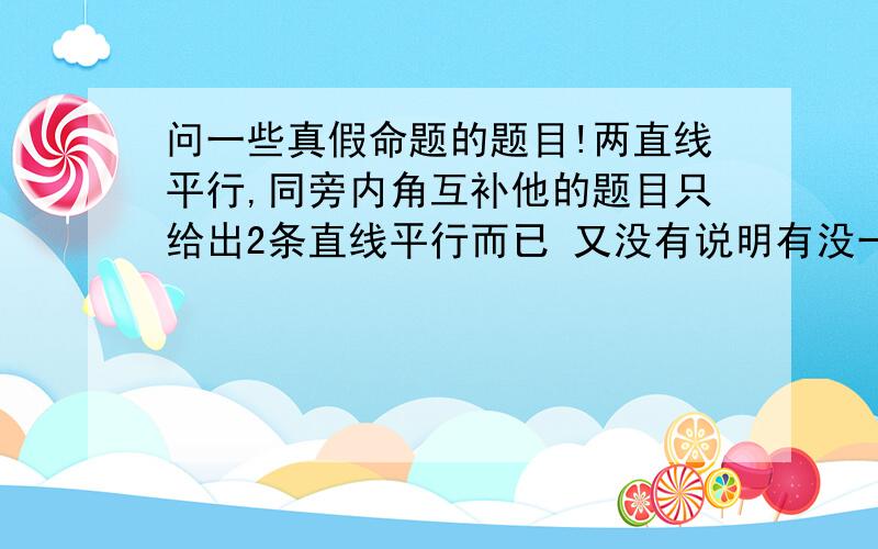 问一些真假命题的题目!两直线平行,同旁内角互补他的题目只给出2条直线平行而已 又没有说明有没一条直线贯穿2条平衡线这样的话何来有角?就算有也只是平角啊?这句话对的吗?