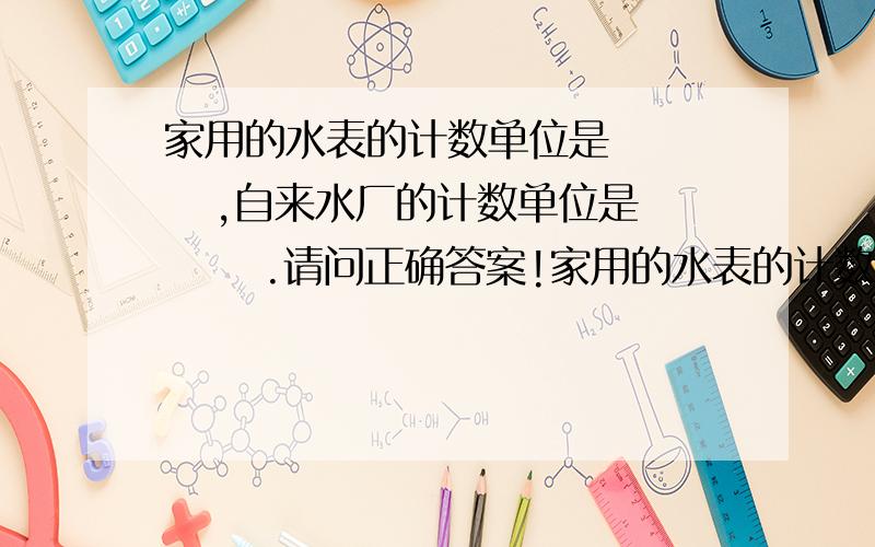 家用的水表的计数单位是      ,自来水厂的计数单位是      .请问正确答案!家用的水表的计数单位是   自来水厂的计数单位是      . 还有一题：肥皂水、食醋、白酒、酱油分别是 悬浊液、乳浊