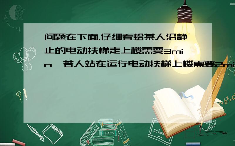 问题在下面.仔细看蛤某人沿静止的电动扶梯走上楼需要3min,若人站在运行电动扶梯上楼需要2min,当人仍以原来速度行走在向上运动的电动扶梯,则他上楼需要（ ）min?（要完整过程,已知,求 解