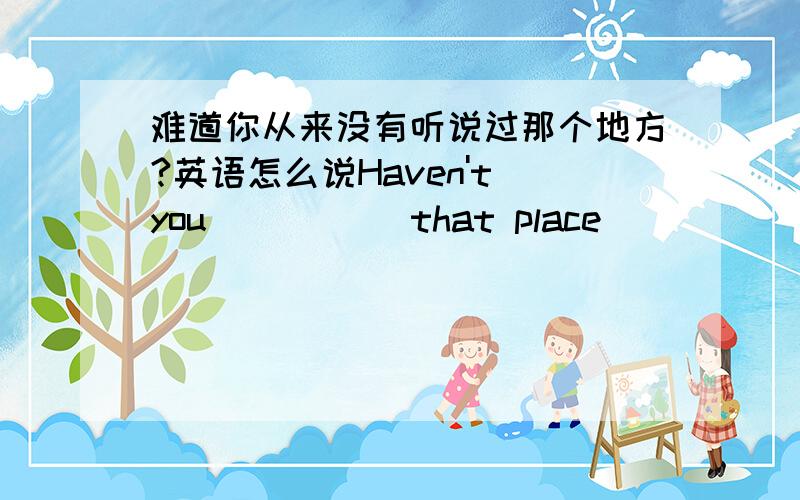 难道你从来没有听说过那个地方?英语怎么说Haven't you () () that place