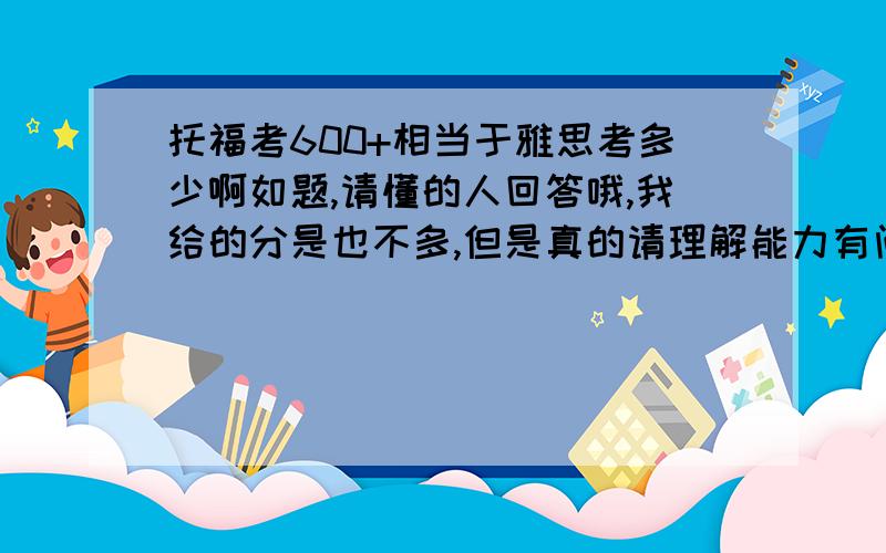 托福考600+相当于雅思考多少啊如题,请懂的人回答哦,我给的分是也不多,但是真的请理解能力有问题的人.比如托福600分相当于雅思7分?那600+就相当于7+