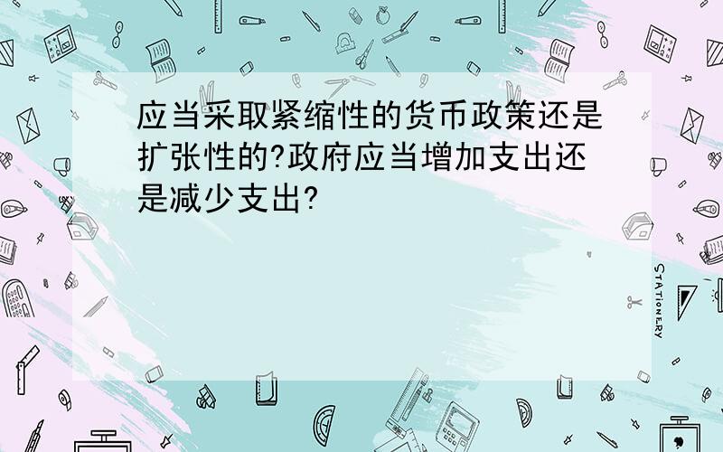 应当采取紧缩性的货币政策还是扩张性的?政府应当增加支出还是减少支出?