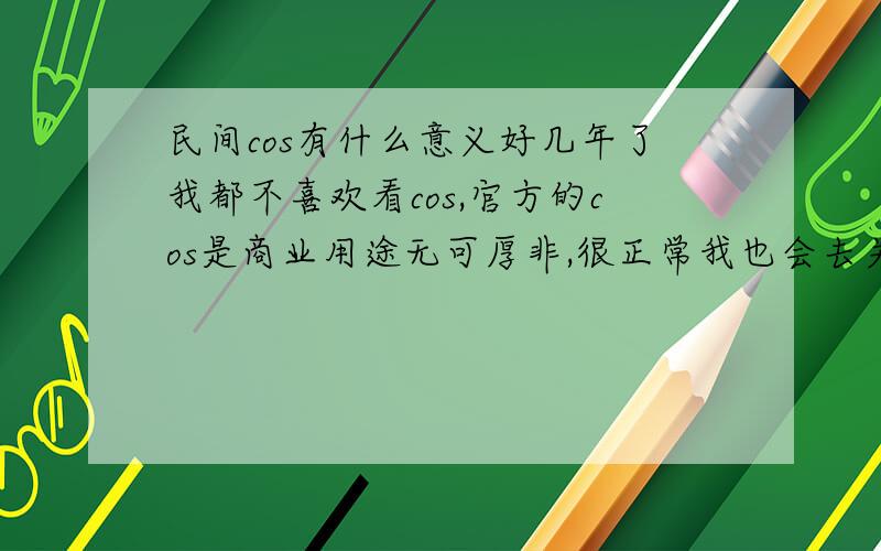 民间cos有什么意义好几年了我都不喜欢看cos,官方的cos是商业用途无可厚非,很正常我也会去关注,但是现在很多民间cos我一直觉得是侮辱了我喜欢的角色~前几天看到双子和春的COS实在是让我没