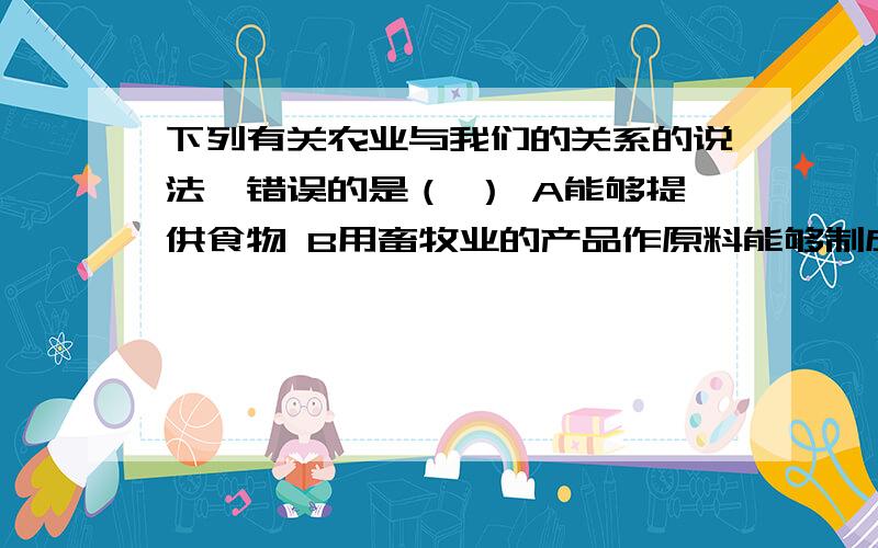 下列有关农业与我们的关系的说法,错误的是（ ） A能够提供食物 B用畜牧业的产品作原料能够制成衣物下列有关农业与我们的关系的说法,错误的是（）A能够提供食物B用畜牧业的产品作原料