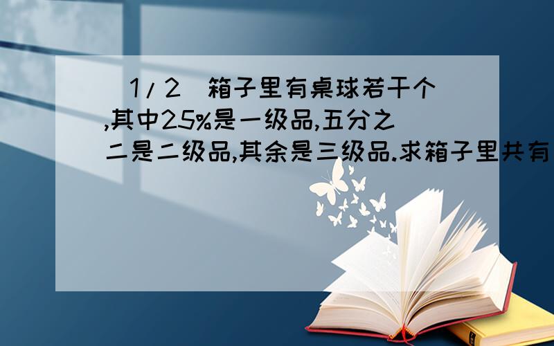 (1/2)箱子里有桌球若干个,其中25%是一级品,五分之二是二级品,其余是三级品.求箱子里共有多少个桌球...(1/2)箱子里有桌球若干个,其中25%是一级品,五分之二是二级品,其余是三级品.求箱子里共