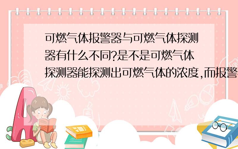 可燃气体报警器与可燃气体探测器有什么不同?是不是可燃气体探测器能探测出可燃气体的浓度,而报警器只是超过一定浓度后会报警灯的装置