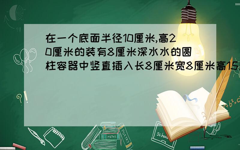 在一个底面半径10厘米,高20厘米的装有8厘米深水水的圆柱容器中竖直插入长8厘米宽8厘米高15厘米的长方体铁块,水面上升几厘米