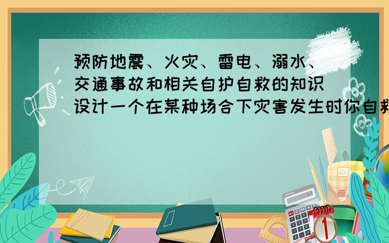 预防地震、火灾、雷电、溺水、交通事故和相关自护自救的知识设计一个在某种场合下灾害发生时你自救逃生的方案