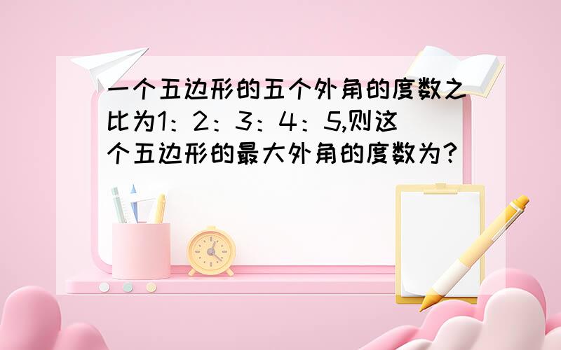 一个五边形的五个外角的度数之比为1：2：3：4：5,则这个五边形的最大外角的度数为?