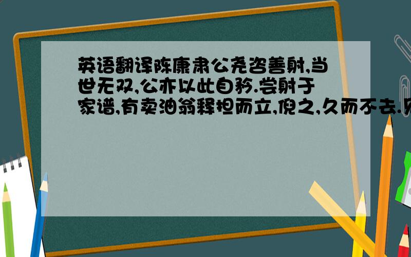 英语翻译陈康肃公尧咨善射,当世无双,公亦以此自矜.尝射于家谱,有卖油翁释担而立,倪之,久而不去.见其发矢十中八九,但微颔之.康肃问曰：“汝亦之射呼?吾射不亦精呼?”翁曰：“无他,但手