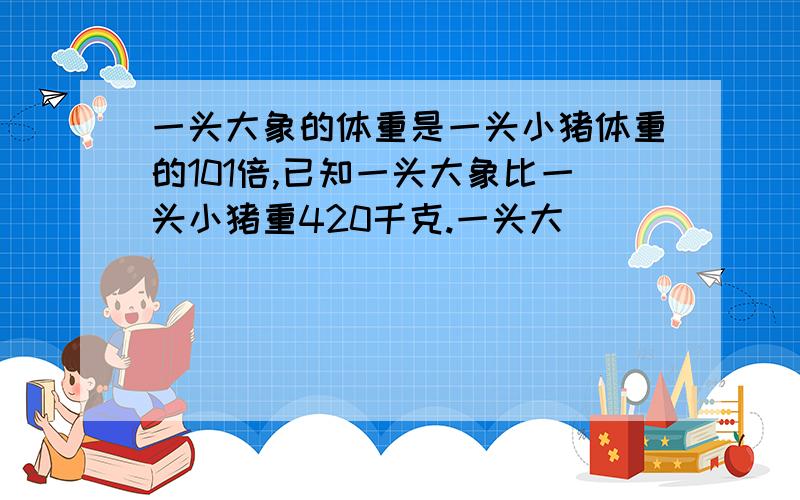 一头大象的体重是一头小猪体重的101倍,已知一头大象比一头小猪重420千克.一头大