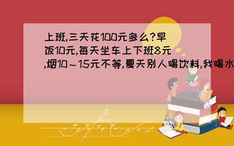 上班,三天花100元多么?早饭10元,每天坐车上下班8元,烟10～15元不等,夏天别人喝饮料,我喝水.100元钱,3天多么?