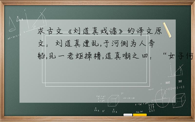 求古文《刘道真戏谑》的译文原文：刘道真遭乱,于河侧为人牵船,见一老妪操橹,道真嘲之曰：“女子何不调机弄杼?因甚傍河操橹》”女答曰：“丈夫何不跨马挥鞭?因甚傍河牵船?”又尝与人