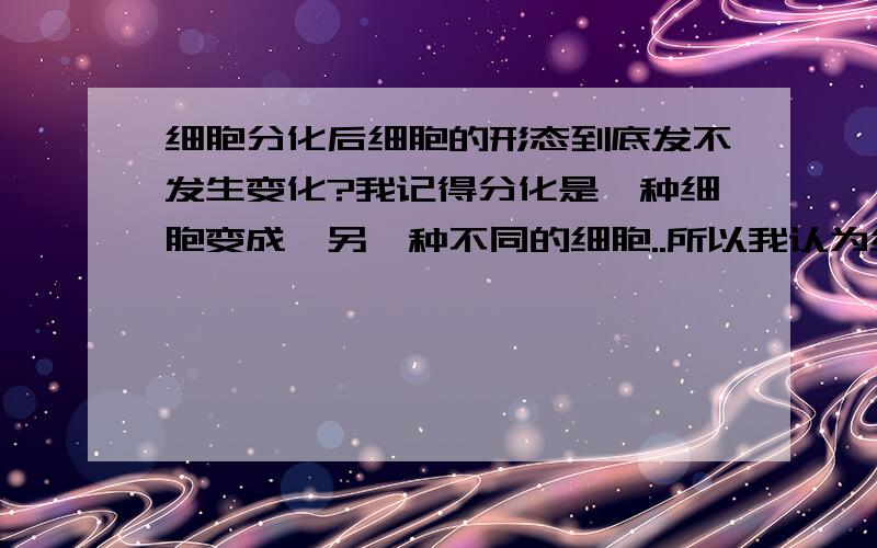 细胞分化后细胞的形态到底发不发生变化?我记得分化是一种细胞变成咯另一种不同的细胞..所以我认为细胞分化后新的细胞和原来的是形态不同的..但是复习书上有一题说