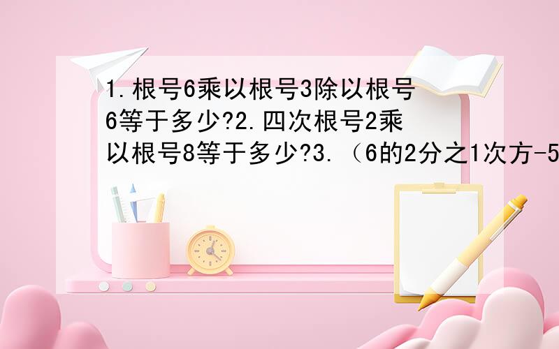 1.根号6乘以根号3除以根号6等于多少?2.四次根号2乘以根号8等于多少?3.（6的2分之1次方-5的2分之1次方）（6的2分之1次方+5的2分之1次方）等于多少?4.根号5除以三次根号负25乘以三次根号5的四次