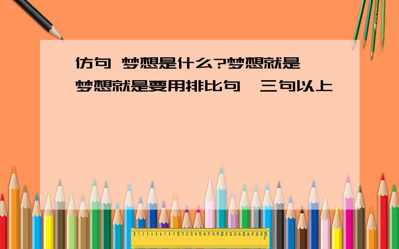 仿句 梦想是什么?梦想就是 梦想就是要用排比句,三句以上