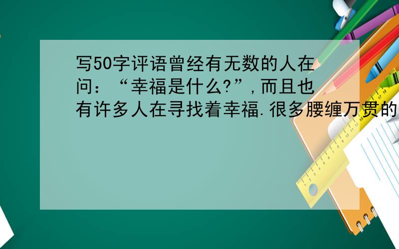 写50字评语曾经有无数的人在问：“幸福是什么?”,而且也有许多人在寻找着幸福.很多腰缠万贯的人,他们并不幸福,而那些没有太多钱的人,他们却感觉到自己是幸福的,看来幸福跟钱是不能直